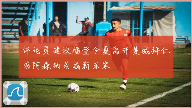 评论员建议福登今夏离开曼城拜仁或阿森纳或成新东家