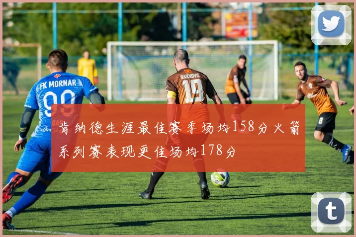 肯纳德生涯最佳赛季场均158分火箭系列赛表现更佳场均178分