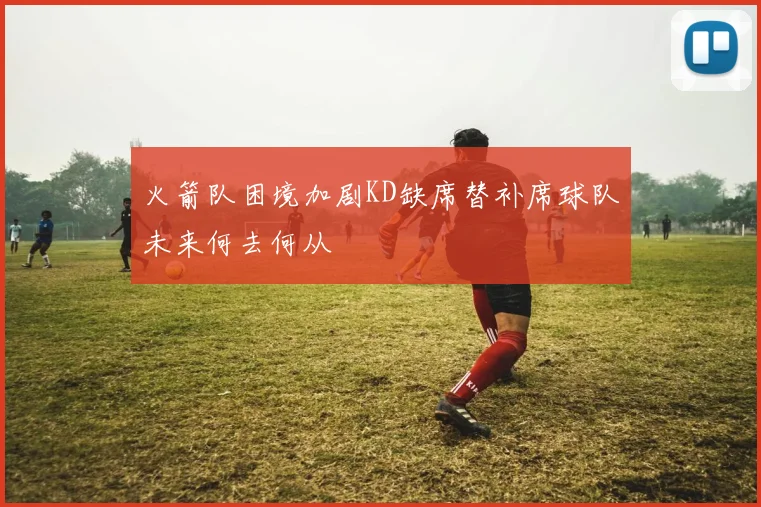 火箭队困境加剧KD缺席替补席球队未来何去何从