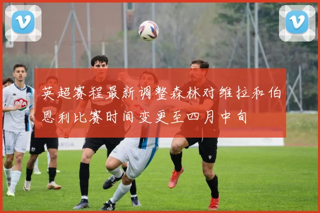 英超赛程最新调整森林对维拉和伯恩利比赛时间变更至四月中旬