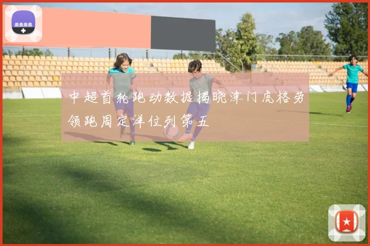 中超首轮跑动数据揭晓津门虎格劳领跑周定洋位列第五
