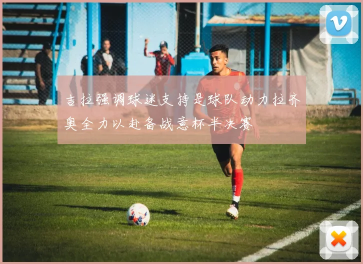 吉拉强调球迷支持是球队动力拉齐奥全力以赴备战意杯半决赛