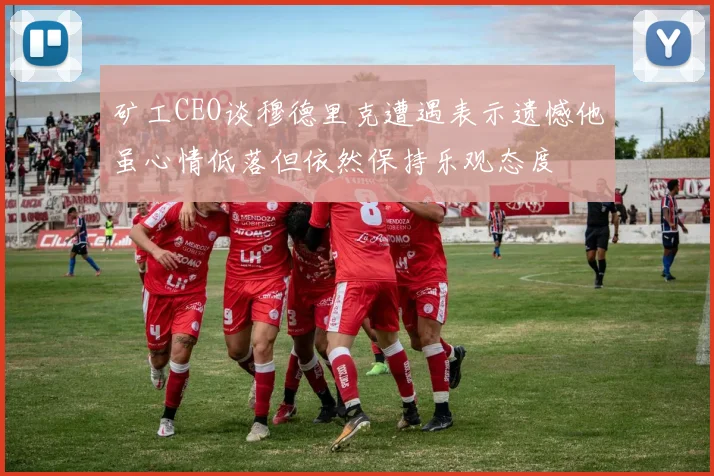 矿工CEO谈穆德里克遭遇表示遗憾他虽心情低落但依然保持乐观态度